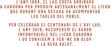 L'any 1964, el Lau Costa arrribava a Cardona per produir artesanalment el licor que durant una dècada va acompanyar les taules del poble. Per celebrar el centenari de l'avi Lau, l'any 2019, recuperem el sabor inconfusible del Licor Carona i us convidem a fer-ne un glop a la seva salut.